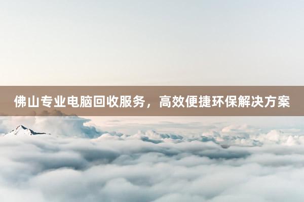 佛山专业电脑回收服务，高效便捷环保解决方案